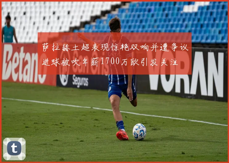 萨拉赫土超表现惊艳双响并遭争议进球被吹年薪1700万欧引发关注