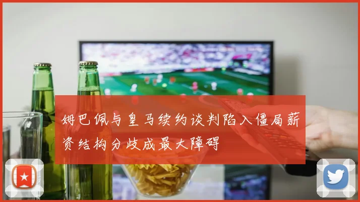 姆巴佩与皇马续约谈判陷入僵局薪资结构分歧成最大障碍