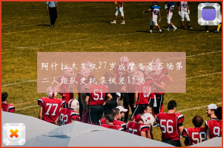 阿什拉夫年仅27岁成摩洛哥百场第二人距队史纪录仅差15场