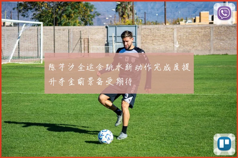 陈芋汐全运会跳水新动作完成度提升夺金前景备受期待