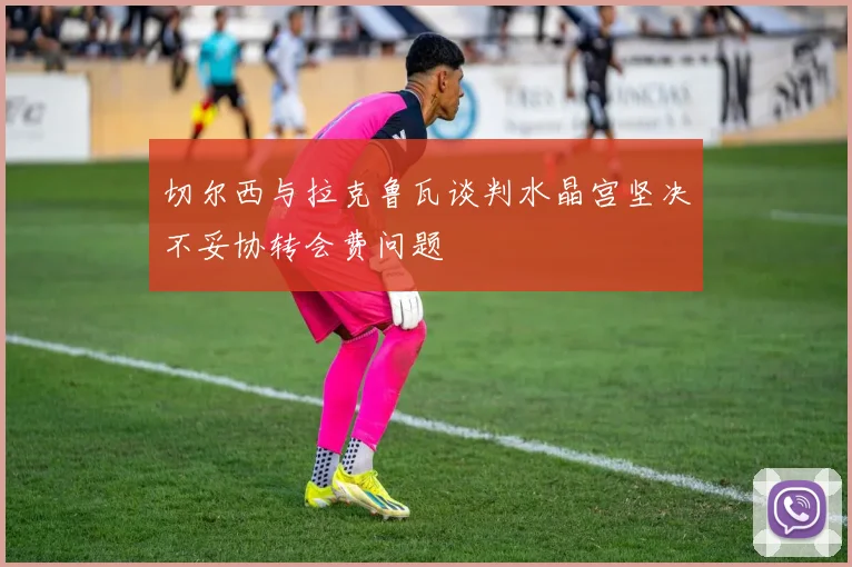 切尔西与拉克鲁瓦谈判水晶宫坚决不妥协转会费问题