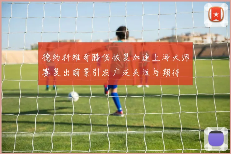 德约科维奇膝伤恢复加速上海大师赛复出前景引发广泛关注与期待