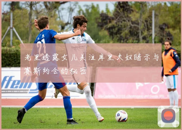 老里透露女儿关注库里夫妇暗示与赛斯约会的秘密