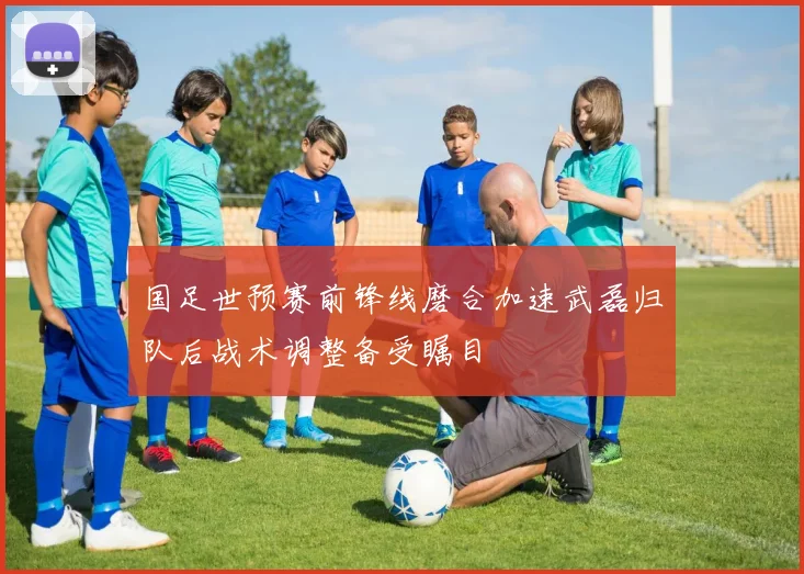 国足世预赛前锋线磨合加速武磊归队后战术调整备受瞩目