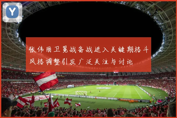张伟丽卫冕战备战进入关键期格斗风格调整引发广泛关注与讨论