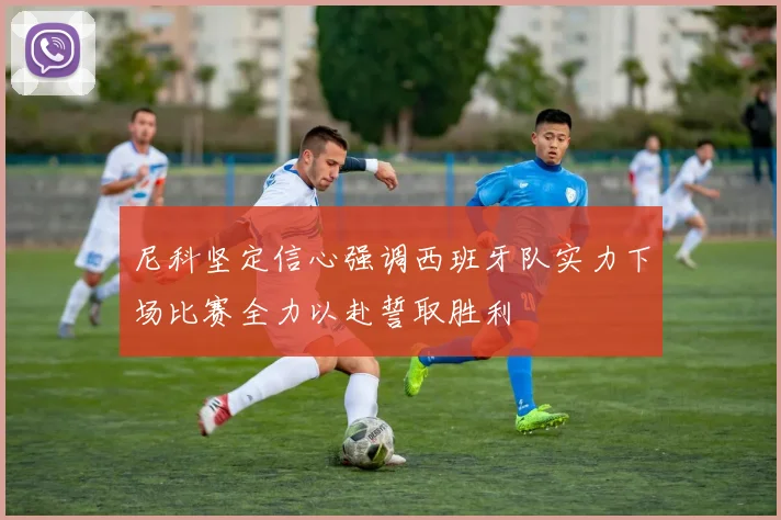 尼科坚定信心强调西班牙队实力下场比赛全力以赴誓取胜利