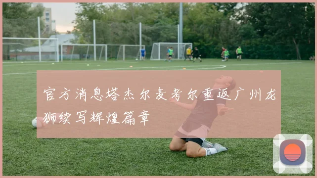 官方消息塔杰尔麦考尔重返广州龙狮续写辉煌篇章