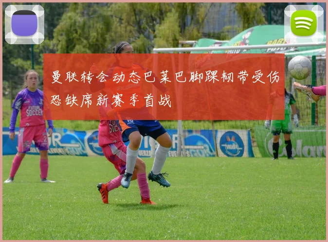 曼联转会动态巴莱巴脚踝韧带受伤恐缺席新赛季首战