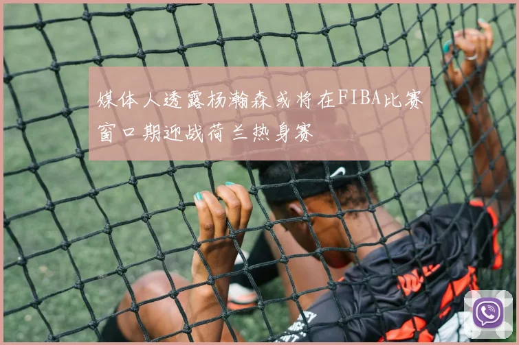 媒体人透露杨瀚森或将在FIBA比赛窗口期迎战荷兰热身赛