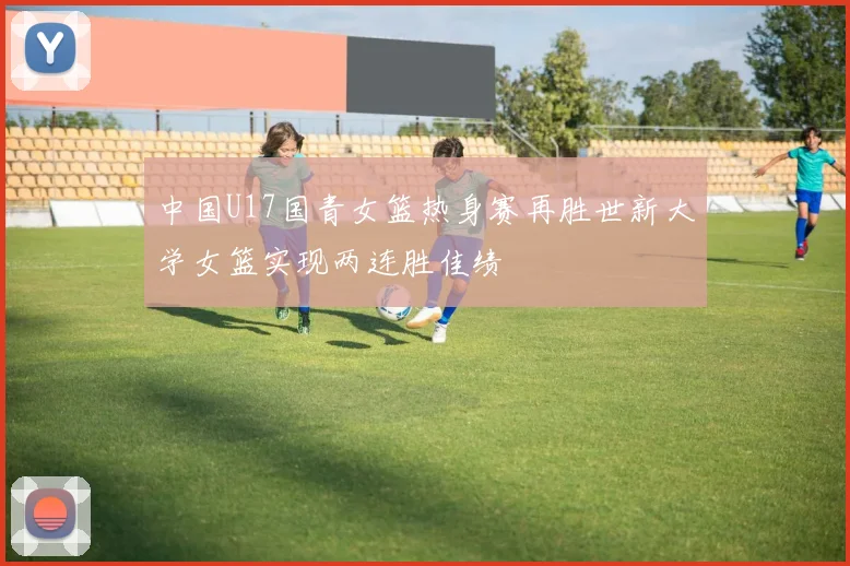 中国U17国青女篮热身赛再胜世新大学女篮实现两连胜佳绩