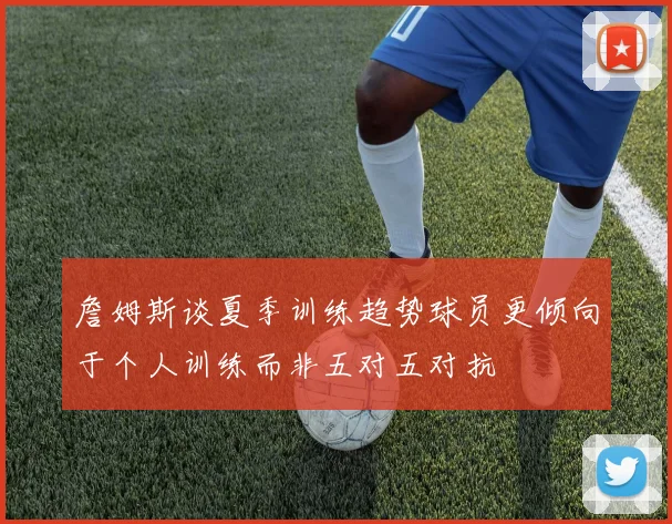 詹姆斯谈夏季训练趋势球员更倾向于个人训练而非五对五对抗
