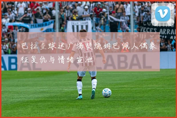 巴拉圭球迷广场焚烧姆巴佩人偶象征复仇与情绪宣泄