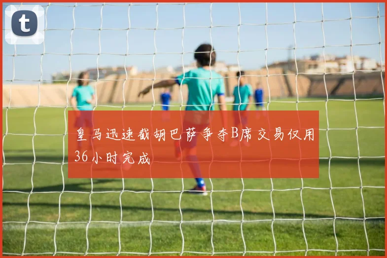 皇马迅速截胡巴萨争夺B席交易仅用36小时完成