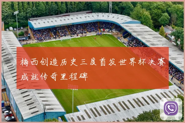 梅西创造历史三度首发世界杯决赛成就传奇里程碑
